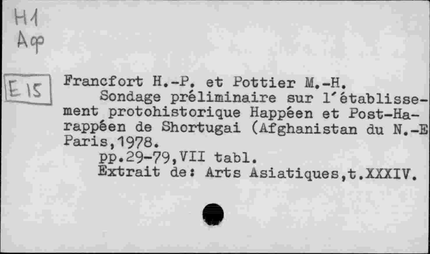 ﻿Н4 hep
Eis ---—
Francfort H.-P. et Pottier M.-H.
Sondage préliminaire sur l'établissement protohistorique Happêen et Post-Ha-rappéen de Shortugai (Afghanistan du N.-E Paris,1978.
PP.29-79,VII tabl.
Extrait de: Arts Asiatiques,t.XXXIV.